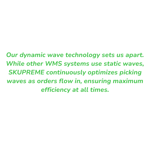 Our dynamic wave technology sets us apart. While other WMS systems use static waves, SKUPREME continuously optimizes picking waves as orders flow in, ensuring maximum efficiency at all times. Our dynamic wave technology sets us apart. While other WMS systems use static waves, SKUPREME continuously optimizes picking waves as orders flow in, ensuring maximum efficiency at all times.